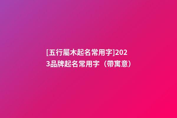 [五行屬木起名常用字]2023品牌起名常用字（帶寓意）